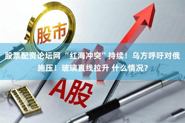 股票配资论坛网 “红海冲突”持续！乌方呼吁对俄施压！玻璃直线拉升 什么情况？