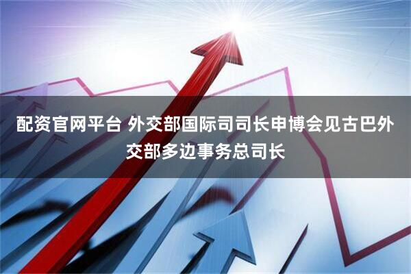 配资官网平台 外交部国际司司长申博会见古巴外交部多边事务总司长