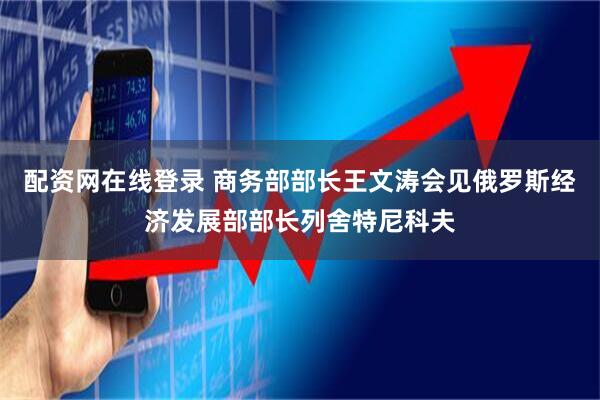 配资网在线登录 商务部部长王文涛会见俄罗斯经济发展部部长列舍特尼科夫