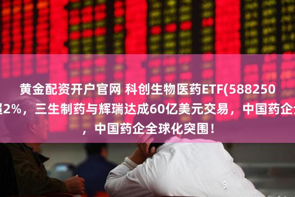 黄金配资开户官网 科创生物医药ETF(588250)早盘收涨超2%，三生制药与辉瑞达成60亿美元交易，中国药企全球化突围！