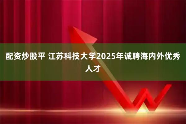 配资炒股平 江苏科技大学2025年诚聘海内外优秀人才
