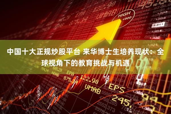 中国十大正规炒股平台 来华博士生培养现状：全球视角下的教育挑战与机遇