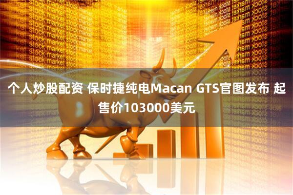 个人炒股配资 保时捷纯电Macan GTS官图发布 起售价103000美元