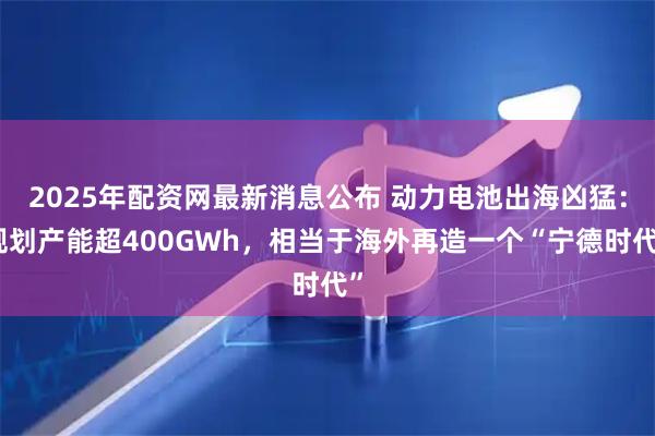 2025年配资网最新消息公布 动力电池出海凶猛：规划产能超400GWh，相当于海外再造一个“宁德时代”