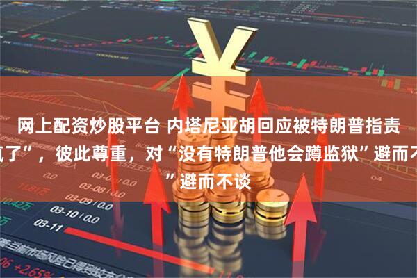 网上配资炒股平台 内塔尼亚胡回应被特朗普指责“疯了”，彼此尊重，对“没有特朗普他会蹲监狱”避而不谈