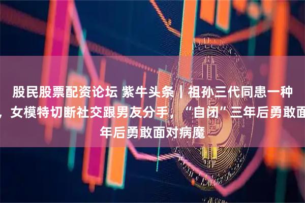 股民股票配资论坛 紫牛头条｜祖孙三代同患一种罕见病，女模特切断社交跟男友分手，“自闭”三年后勇敢面对病魔